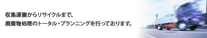 収集運搬からリサイクルまで、廃棄物処理のトータル・プランニングを行っております。